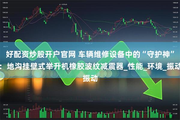 好配资炒股开户官网 车辆维修设备中的“守护神”：地沟挂壁式举升机橡胶波纹减震器_性能_环境_振动