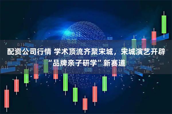 配资公司行情 学术顶流齐聚宋城，宋城演艺开辟“品牌亲子研学”新赛道