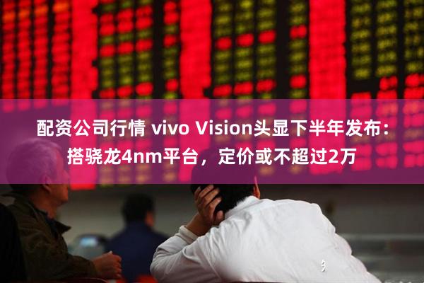 配资公司行情 vivo Vision头显下半年发布：搭骁龙4nm平台，定价或不超过2万