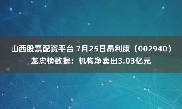 山西股票配资平台 7月25日昂利康（002940）龙虎榜数据：机构净卖出3.03亿元