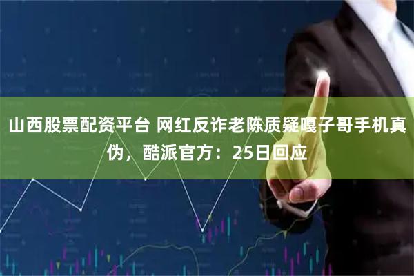 山西股票配资平台 网红反诈老陈质疑嘎子哥手机真伪，酷派官方：25日回应