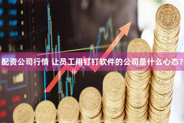 配资公司行情 让员工用钉钉软件的公司是什么心态?