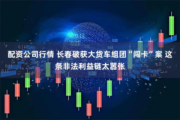 配资公司行情 长春破获大货车组团“闯卡”案 这条非法利益链太嚣张