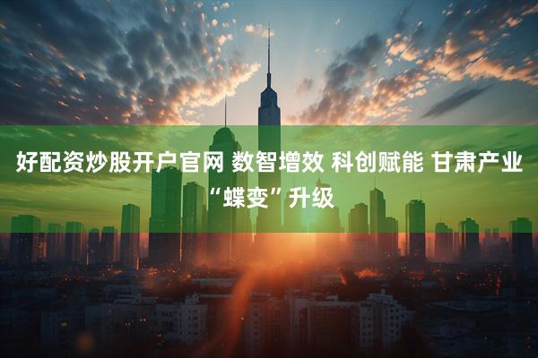 好配资炒股开户官网 数智增效 科创赋能 甘肃产业“蝶变”升级