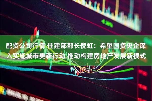 配资公司行情 住建部部长倪虹：希望国资央企深入实施城市更新行动 推动构建房地产发展新模式