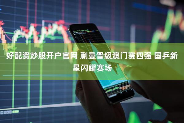 好配资炒股开户官网 蒯曼晋级澳门赛四强 国乒新星闪耀赛场