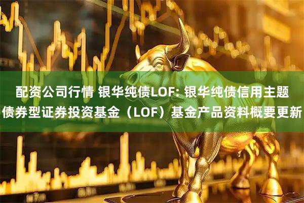 配资公司行情 银华纯债LOF: 银华纯债信用主题债券型证券投资基金(LOF)基金产品资料概要更新