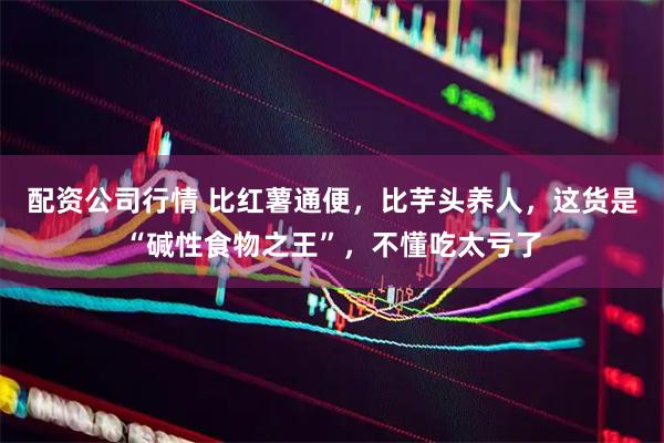 配资公司行情 比红薯通便，比芋头养人，这货是“碱性食物之王”，不懂吃太亏了