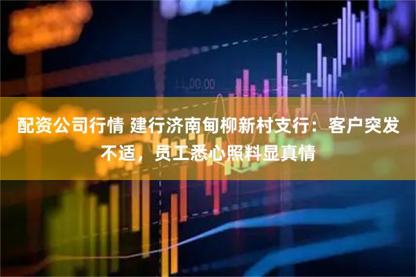 配资公司行情 建行济南甸柳新村支行：客户突发不适，员工悉心照料显真情