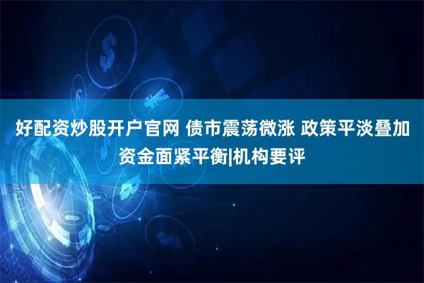 好配资炒股开户官网 债市震荡微涨 政策平淡叠加资金面紧平衡|机构要评