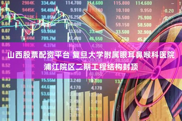 山西股票配资平台 复旦大学附属眼耳鼻喉科医院浦江院区二期工程结构封顶