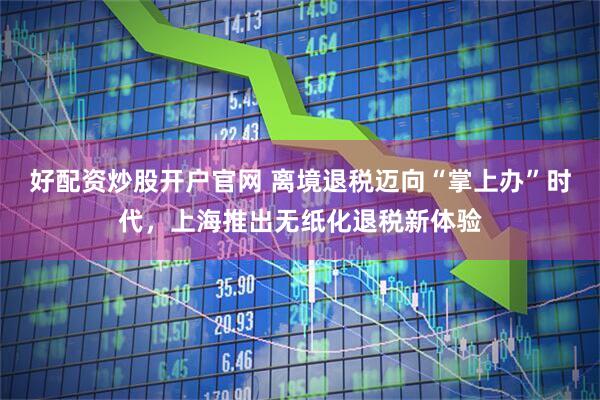 好配资炒股开户官网 离境退税迈向“掌上办”时代，上海推出无纸化退税新体验