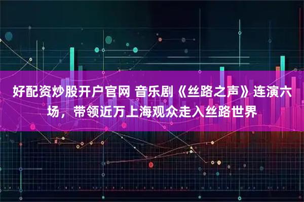 好配资炒股开户官网 音乐剧《丝路之声》连演六场,带领近万上海观众走入丝路世界