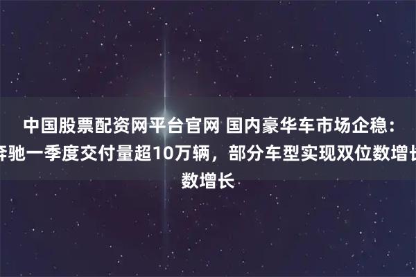 中国股票配资网平台官网 国内豪华车市场企稳：奔驰一季度交付量超10万辆，部分车型实现双位数增长