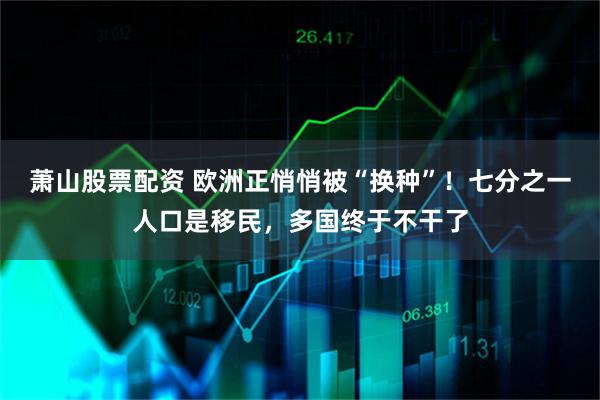 萧山股票配资 欧洲正悄悄被“换种”！七分之一人口是移民，多国终于不干了