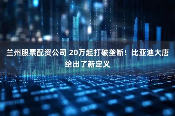 兰州股票配资公司 20万起打破垄断！比亚迪大唐给出了新定义