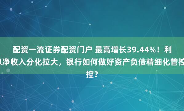 配资一流证券配资门户 最高增长39.44%！利息净收入分化拉大，银行如何做好资产负债精细化管控？