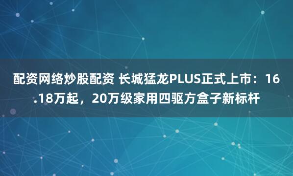 配资网络炒股配资 长城猛龙PLUS正式上市：16.18万起，20万级家用四驱方盒子新标杆
