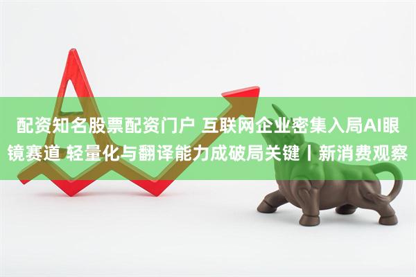 配资知名股票配资门户 互联网企业密集入局AI眼镜赛道 轻量化与翻译能力成破局关键丨新消费观察