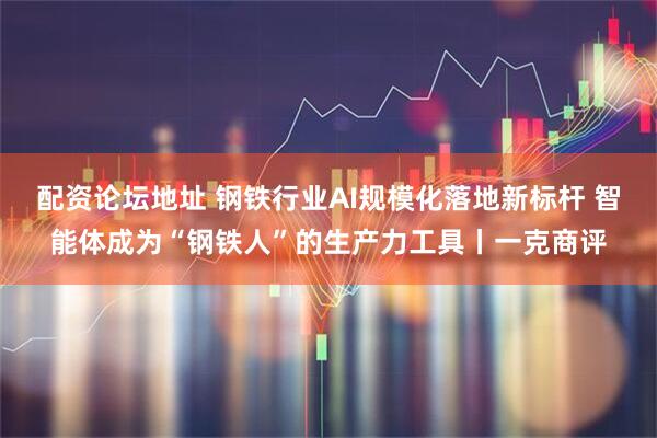 配资论坛地址 钢铁行业AI规模化落地新标杆 智能体成为“钢铁人”的生产力工具丨一克商评
