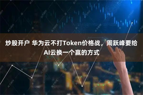 炒股开户 华为云不打Token价格战，周跃峰要给AI云换一个赢的方式