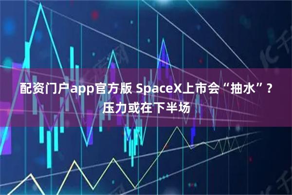 配资门户app官方版 SpaceX上市会“抽水”？压力或在下半场